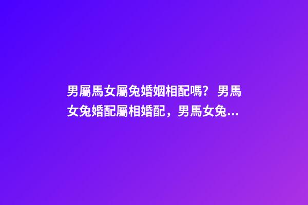 男屬馬女屬兔婚姻相配嗎？ 男馬女兔婚配屬相婚配，男馬女兔婚配如何